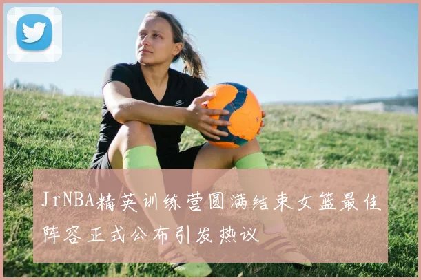 JrNBA精英训练营圆满结束女篮最佳阵容正式公布引发热议