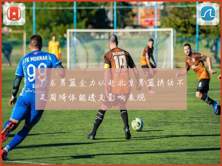 广东男篮全力以赴北京男篮拼劲不足周琦体能透支影响表现