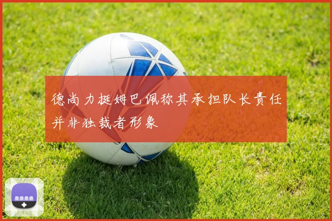 德尚力挺姆巴佩称其承担队长责任并非独裁者形象