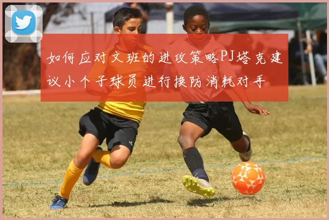 如何应对文班的进攻策略PJ塔克建议小个子球员进行换防消耗对手