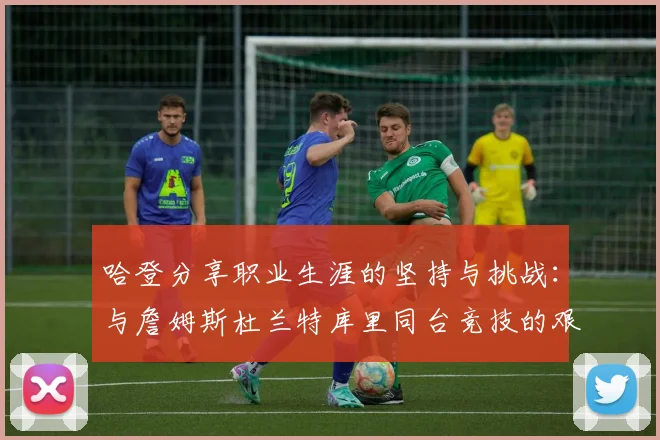 哈登分享职业生涯的坚持与挑战：与詹姆斯杜兰特库里同台竞技的艰辛