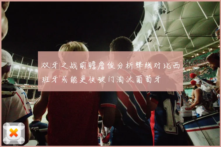 双牙之战前瞻詹俊分析锋线对比西班牙或能更快破门淘汰葡萄牙