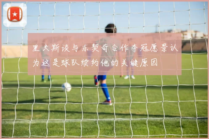 里夫斯谈与东契奇合作夺冠愿景认为这是球队续约他的关键原因