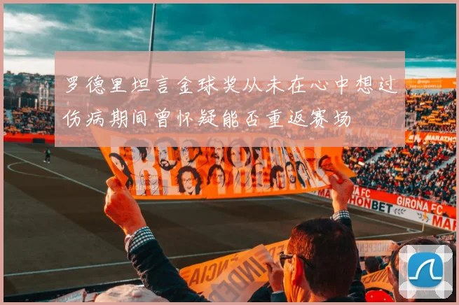 罗德里坦言金球奖从未在心中想过伤病期间曾怀疑能否重返赛场