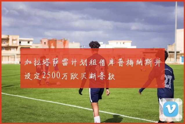 加拉塔萨雷计划租借库普梅纳斯并设定2500万欧买断条款