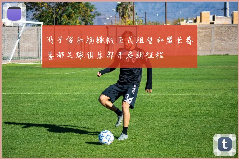 冯子俊和杨镜帆正式租借加盟长春喜都足球俱乐部开启新征程