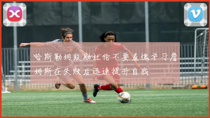 哈斯勒姆鼓励杜伦不要羞愧学习詹姆斯在失败后迅速提升自我
