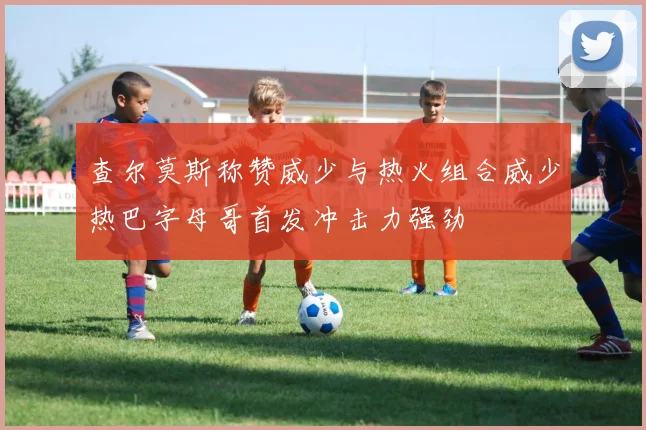 查尔莫斯称赞威少与热火组合威少热巴字母哥首发冲击力强劲