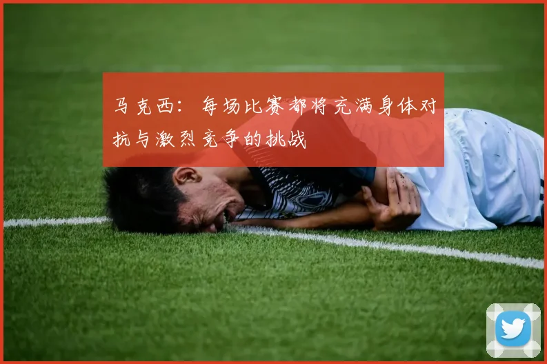 马克西：每场比赛都将充满身体对抗与激烈竞争的挑战