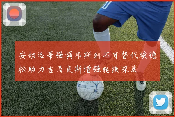 安切洛蒂强调韦斯利不可替代埃德松助力吉马良斯增强轮换深度