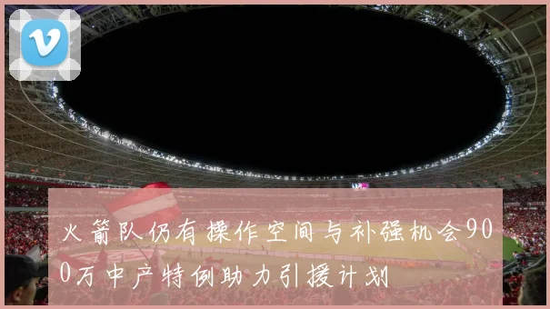 火箭队仍有操作空间与补强机会900万中产特例助力引援计划