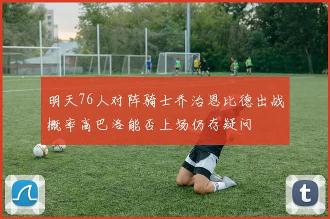 明天76人对阵骑士乔治恩比德出战概率高巴洛能否上场仍存疑问