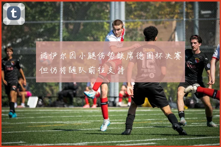 诺伊尔因小腿伤势缺席德国杯决赛但仍将随队前往支持