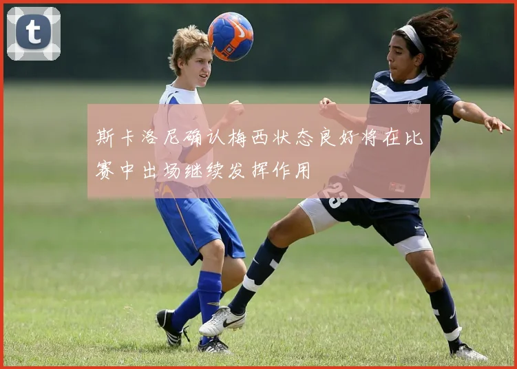 斯卡洛尼确认梅西状态良好将在比赛中出场继续发挥作用