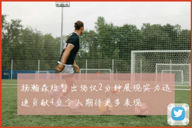 杨瀚森短暂出场仅2分钟展现实力迅速贡献4分令人期待更多表现