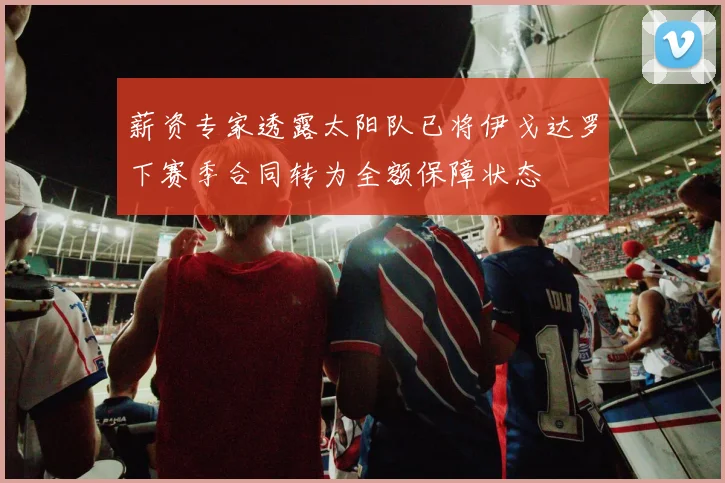 薪资专家透露太阳队已将伊戈达罗下赛季合同转为全额保障状态