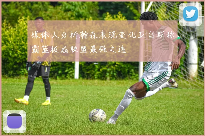 媒体人分析瀚森表现变化亚当斯称霸篮板成联盟最强之选