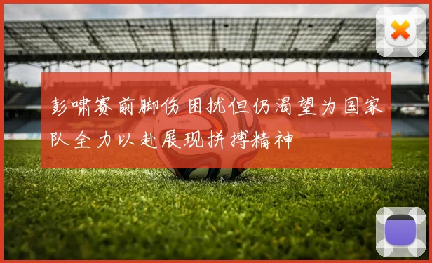 彭啸赛前脚伤困扰但仍渴望为国家队全力以赴展现拼搏精神