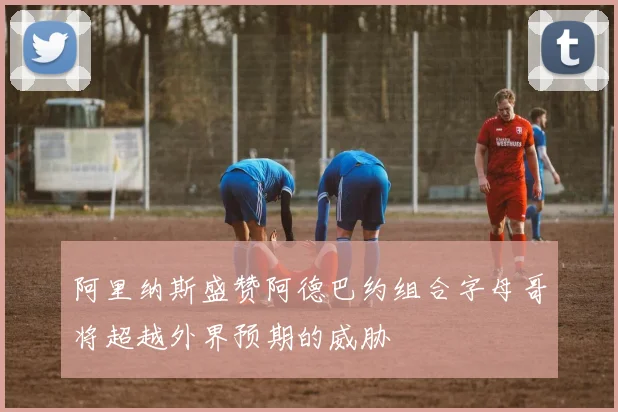 阿里纳斯盛赞阿德巴约组合字母哥将超越外界预期的威胁